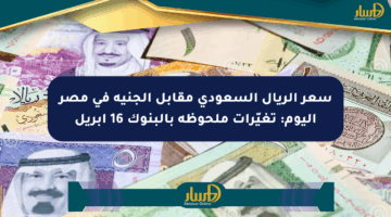 سعر الريال السعودي مقابل الجنيه في مصر اليوم: تغيّرات ملحوظة بالبنوك 16 أبريل